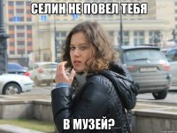 селин не повел тебя в музей?