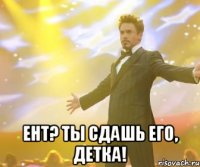  ент? ты сдашь его, детка!