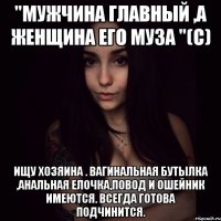 "мужчина главный ,а женщина его муза "(с) ищу хозяина . вагинальная бутылка ,анальная елочка,повод и ошейник имеются. всегда готова подчинится.