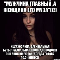 "мужчина главный ,а женщина его муза"(с) ищу хозяина. вагинальная бутылка,анальная елочка,поводок и ошейник имеются. всегда готова подчинится.