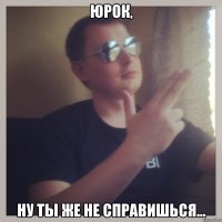 юрок, ну ты же не справишься...