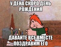 у дена скоро день рождения давайте все вместе поздравим его