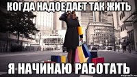 когда надоедает так жить я начинаю работать