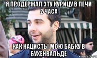 я продержал эту курицу в печи 2 часа как нацисты мою бабку в бухенвальде