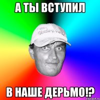 а ты вступил в наше дерьмо!?