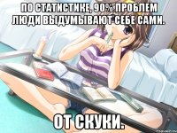 по статистике, 90% проблем люди выдумывают себе сами. от скуки.