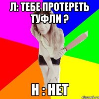 л: тебе протереть туфли ? н : нет