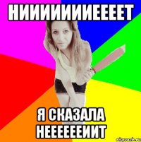 ниииииииеееет я сказала нееееееиит