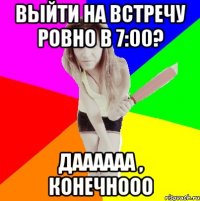 выйти на встречу ровно в 7:00? даааааа , конечнооо