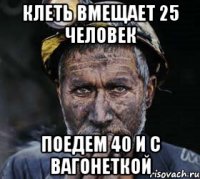 клеть вмещает 25 человек поедем 40 и с вагонеткой