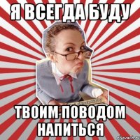 я всегда буду твоим поводом напиться
