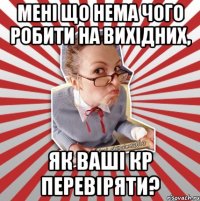 мені що нема чого робити на вихідних, як ваші кр перевіряти?