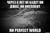 через 6 лет не будет ни джас, ни инсолент ни perfect world