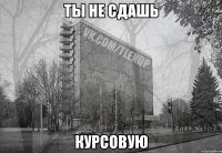 ты не сдашь курсовую