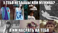 у тебя нет бабы или мужика? а им насрать на тебя