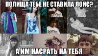 полища тебе не ставила лойс? а им насрать на тебя