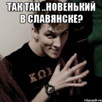 так так ..новенький в славянске? 