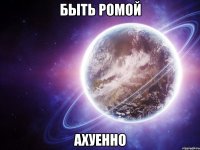 быть ромой ахуенно