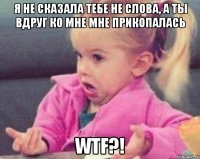 я не сказала тебе не слова, а ты вдруг ко мне мне прикопалась wtf?!