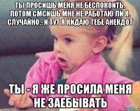 ты просишь меня не беспокоить, потом смсишь мне не работаю ли я, случайно,- и тут я кидаю тебе анекдот ты - я же просила меня не заебывать