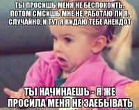 ты просишь меня не беспокоить, потом смсишь мне не работаю ли я, случайно, и тут я кидаю тебе анекдот ты начинаешь - я же просила меня не заебывать