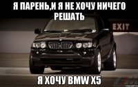 я парень,и я не хочу ничего решать я хочу bmw x5