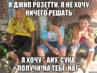 я джип розетти. я не хочу ничего решать я хочу " ану, сука, получи!на тебе, на!"