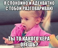 я спокойно и адекватно с тобой разговариваю ты то какого хера орёшь?