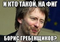 и кто такой, на фиг борис гребенщиков?