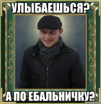 улыбаешься? а по ебальничку?