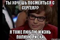 ты хочешь посмеяться с сергея?? я тоже люблю жизнь полную риска