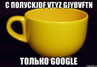 с полусkjdf vtyz gjybvftn только google