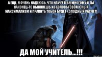 а еще, я очень надеюсь, что научу тебя многому и ты наконец-то выкинешь из головы свой юный максимализм и править тобой будет холодный расчет! да мой учитель...!!!