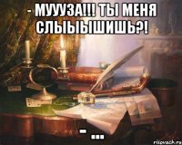 - муууза!!! ты меня слыыышишь?! - ...