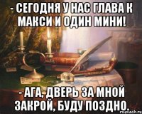 - сегодня у нас глава к макси и один мини! - ага, дверь за мной закрой, буду поздно.