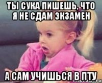 ты сука пишешь, что я не сдам экзамен а сам учишься в пту