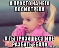 я просто на него посмотрела а ты грозишься мне разбить ебало