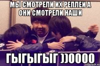 мы смотрели их реплеи а они смотрели наши гыгыгыг ))0000