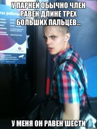у парней обычно член равен длине трех больших пальцев... у меня он равен шести
