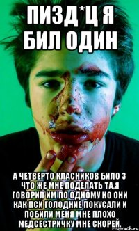 пизд*ц я бил один а четверто класников било 3 что же мне поделать та,я говорил им по одному но они как пси голодние покусали и побили меня мне плохо медсестричку мне скорей.