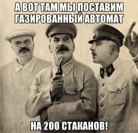 а вот там мы поставим газированный автомат на 200 стаканов!