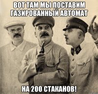 вот там мы поставим газированный автомат на 200 стаканов!