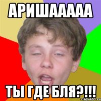 аришааааа ты где бля?!!!