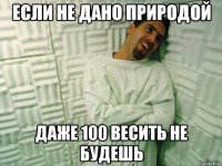 если не дано природой даже 100 весить не будешь