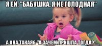 я ей: "бабушка, я не голодная" а она такая6 "а зачем пришла тогда?"