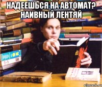 надеешься на автомат? наивный лентяй 