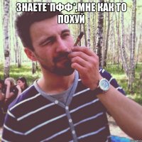 знаете*пфф*,мне как то похуй 