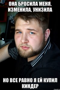 она бросила меня, изменила, унизила но все равно я ей купил киндер