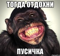 тогда отдохни пусичка