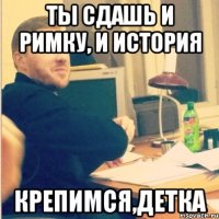 ты сдашь и римку, и история крепимся,детка